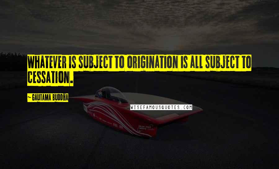 Gautama Buddha Quotes: Whatever is subject to origination is all subject to cessation.