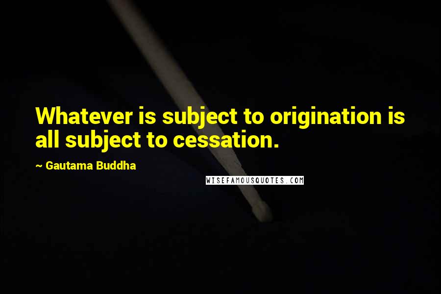 Gautama Buddha Quotes: Whatever is subject to origination is all subject to cessation.