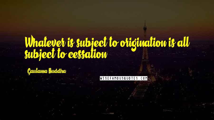 Gautama Buddha Quotes: Whatever is subject to origination is all subject to cessation.