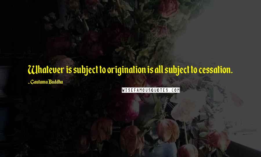 Gautama Buddha Quotes: Whatever is subject to origination is all subject to cessation.