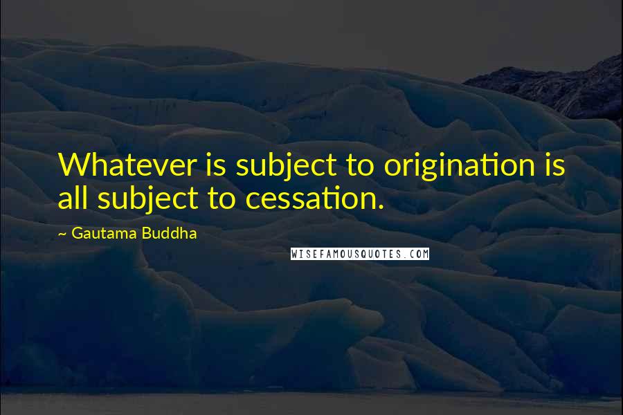 Gautama Buddha Quotes: Whatever is subject to origination is all subject to cessation.