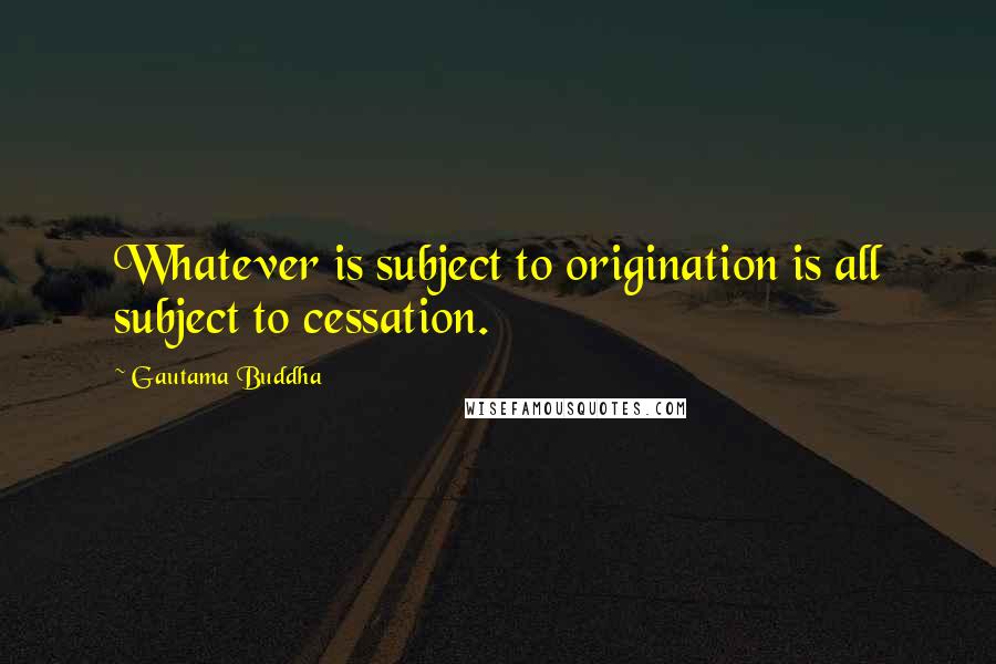 Gautama Buddha Quotes: Whatever is subject to origination is all subject to cessation.