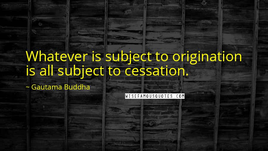 Gautama Buddha Quotes: Whatever is subject to origination is all subject to cessation.