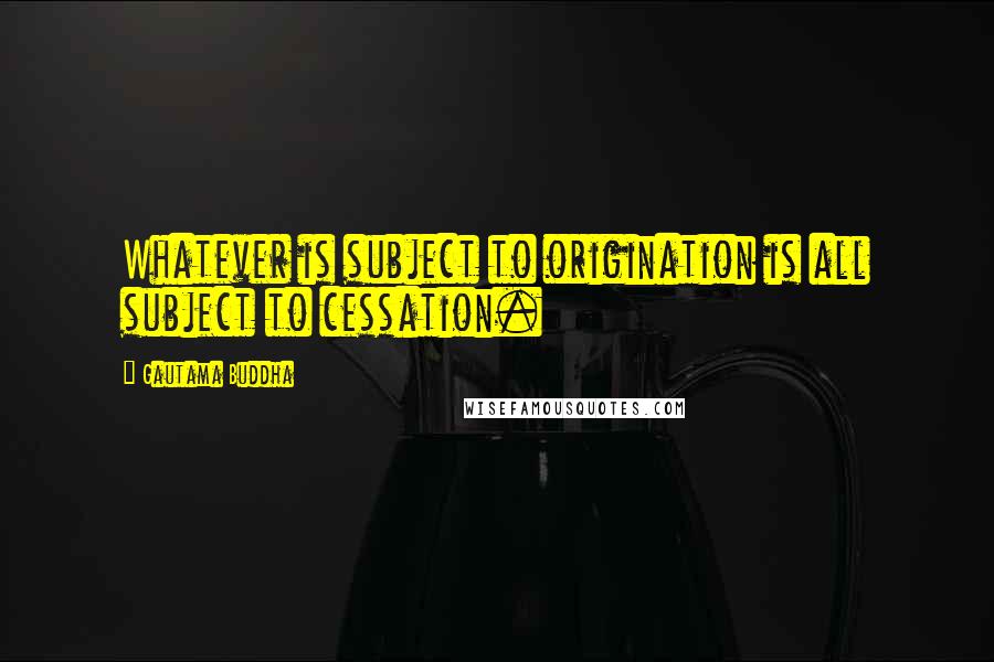 Gautama Buddha Quotes: Whatever is subject to origination is all subject to cessation.