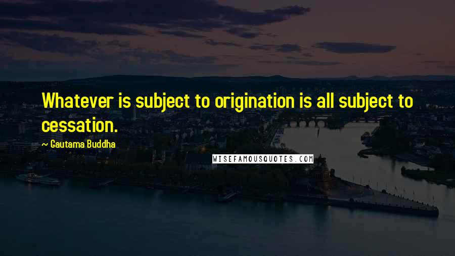 Gautama Buddha Quotes: Whatever is subject to origination is all subject to cessation.