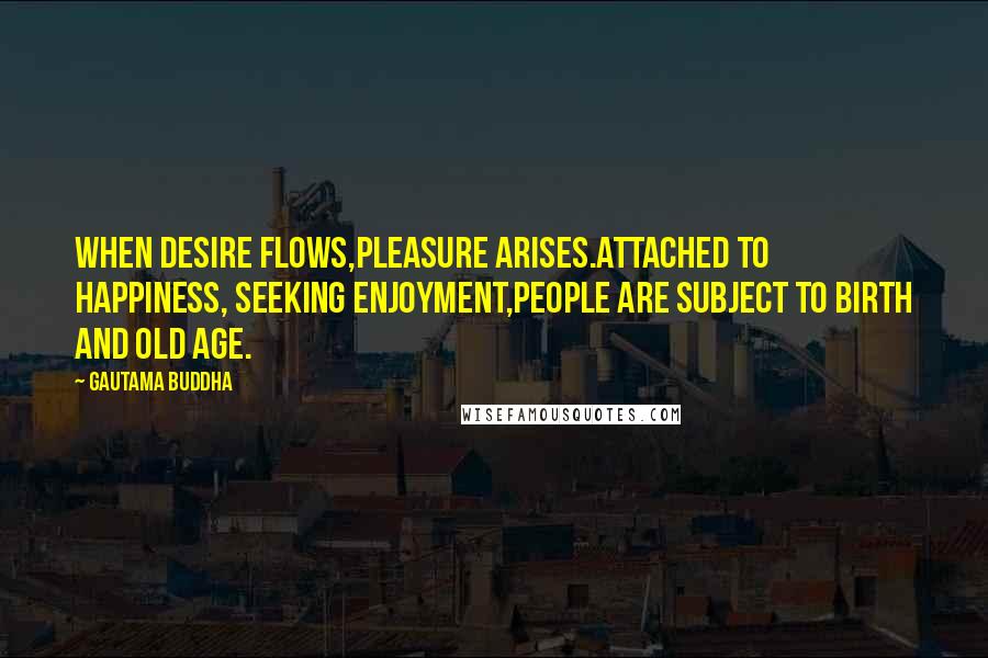 Gautama Buddha Quotes: When desire flows,Pleasure arises.Attached to happiness, seeking enjoyment,People are subject to birth and old age.