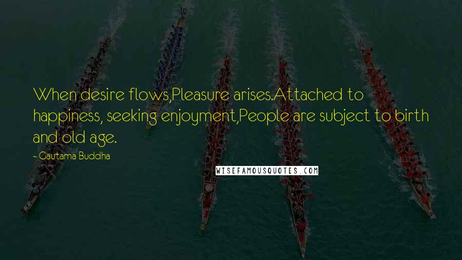 Gautama Buddha Quotes: When desire flows,Pleasure arises.Attached to happiness, seeking enjoyment,People are subject to birth and old age.