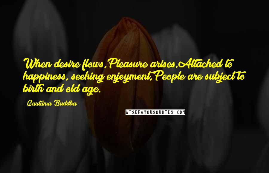 Gautama Buddha Quotes: When desire flows,Pleasure arises.Attached to happiness, seeking enjoyment,People are subject to birth and old age.