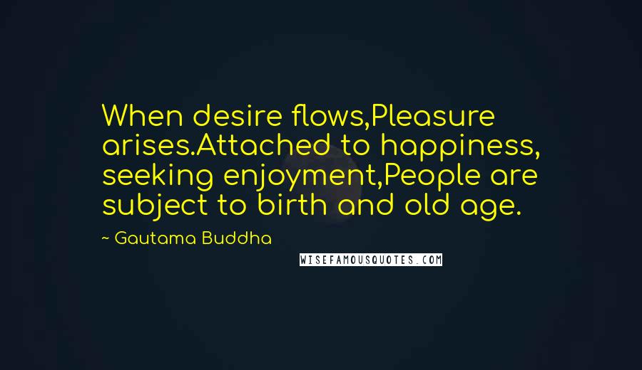 Gautama Buddha Quotes: When desire flows,Pleasure arises.Attached to happiness, seeking enjoyment,People are subject to birth and old age.
