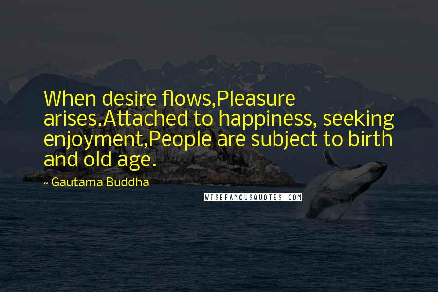Gautama Buddha Quotes: When desire flows,Pleasure arises.Attached to happiness, seeking enjoyment,People are subject to birth and old age.