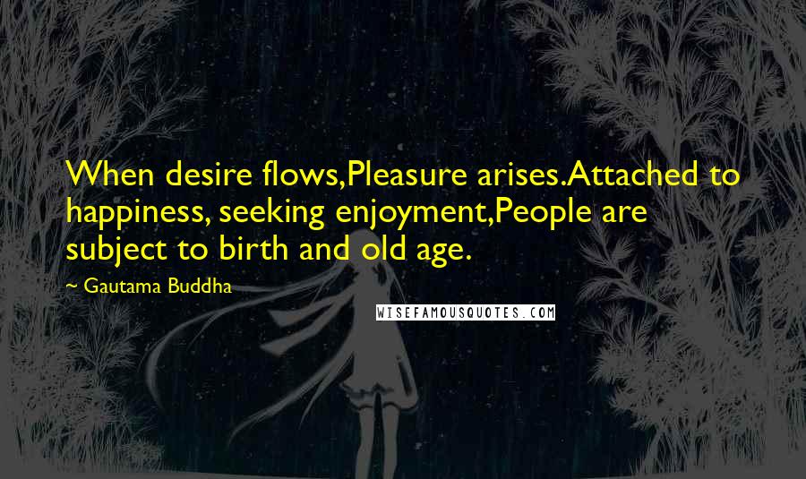 Gautama Buddha Quotes: When desire flows,Pleasure arises.Attached to happiness, seeking enjoyment,People are subject to birth and old age.