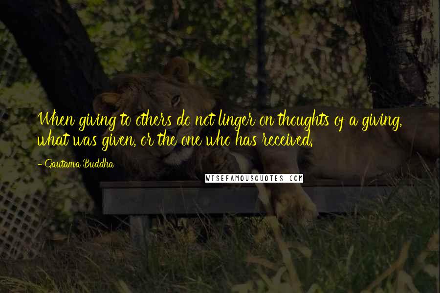 Gautama Buddha Quotes: When giving to others do not linger on thoughts of a giving, what was given, or the one who has received.