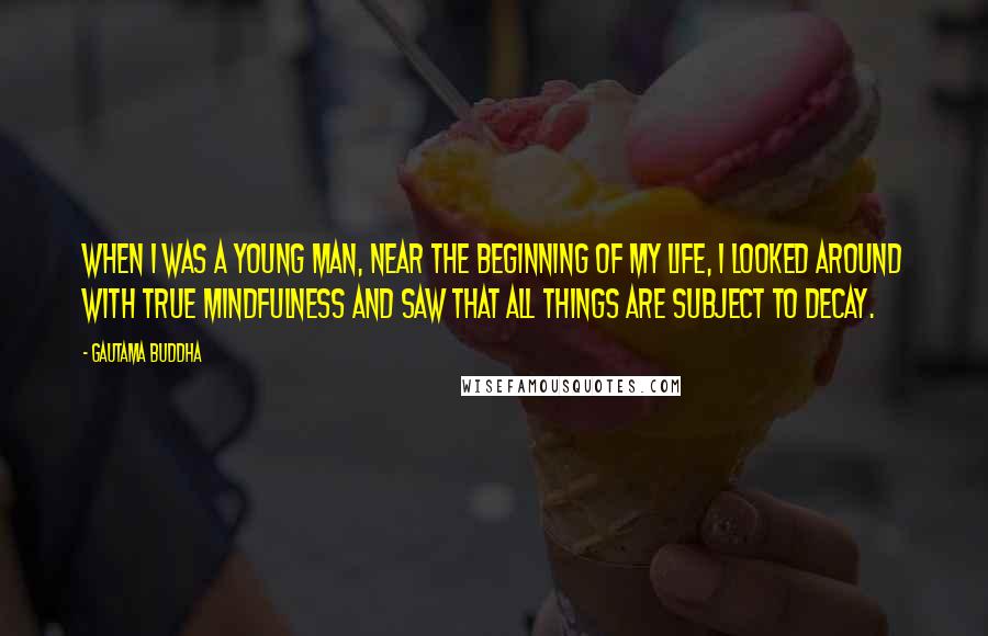 Gautama Buddha Quotes: When I was a young man, near the beginning of my life, I looked around with true mindfulness and saw that all things are subject to decay.