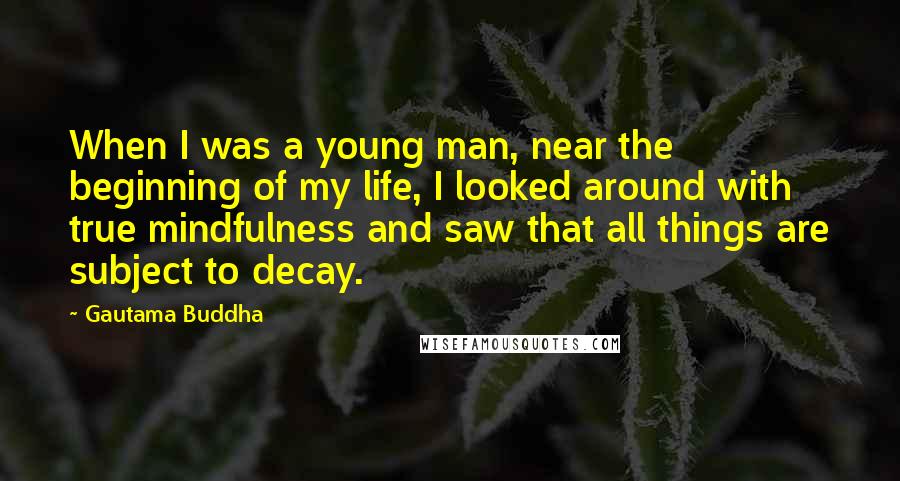 Gautama Buddha Quotes: When I was a young man, near the beginning of my life, I looked around with true mindfulness and saw that all things are subject to decay.