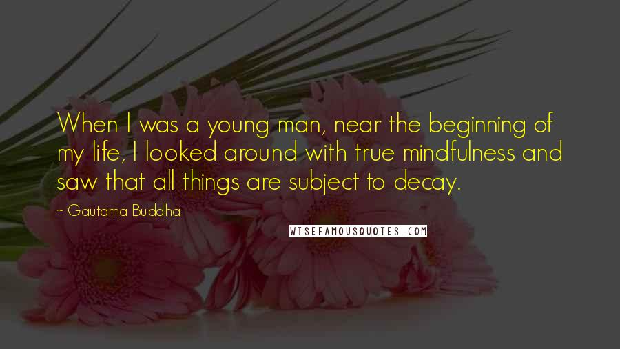 Gautama Buddha Quotes: When I was a young man, near the beginning of my life, I looked around with true mindfulness and saw that all things are subject to decay.