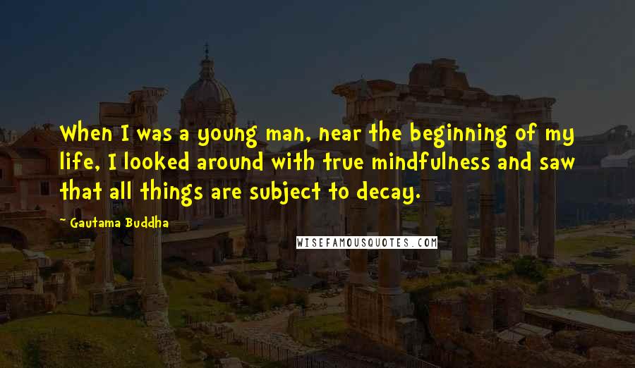 Gautama Buddha Quotes: When I was a young man, near the beginning of my life, I looked around with true mindfulness and saw that all things are subject to decay.