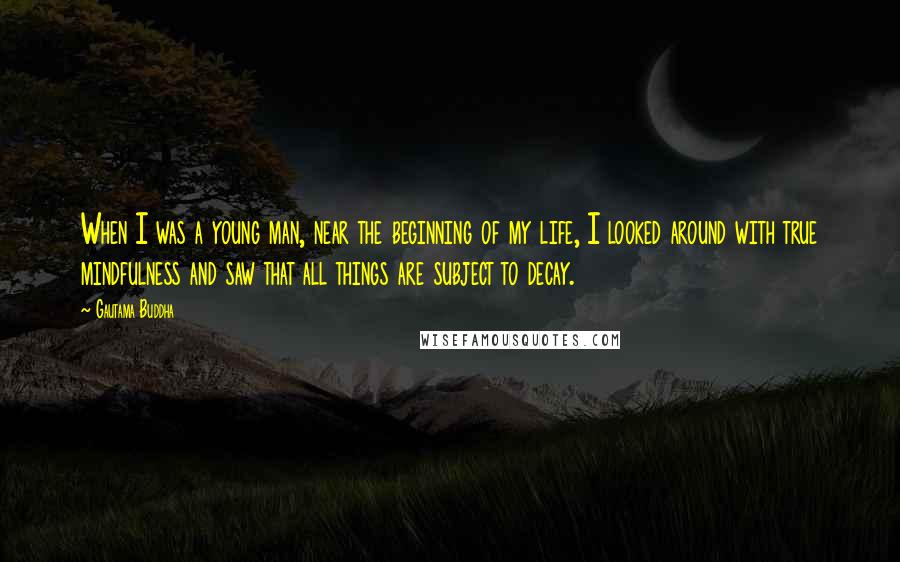 Gautama Buddha Quotes: When I was a young man, near the beginning of my life, I looked around with true mindfulness and saw that all things are subject to decay.