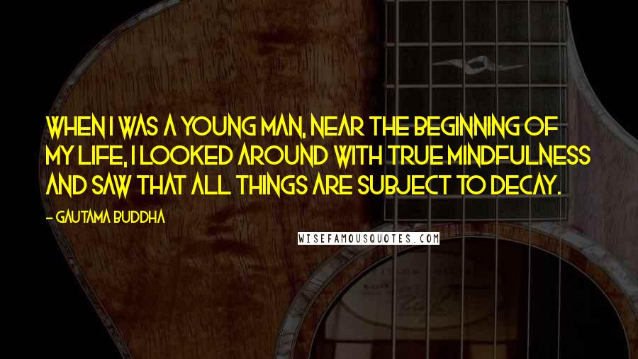 Gautama Buddha Quotes: When I was a young man, near the beginning of my life, I looked around with true mindfulness and saw that all things are subject to decay.