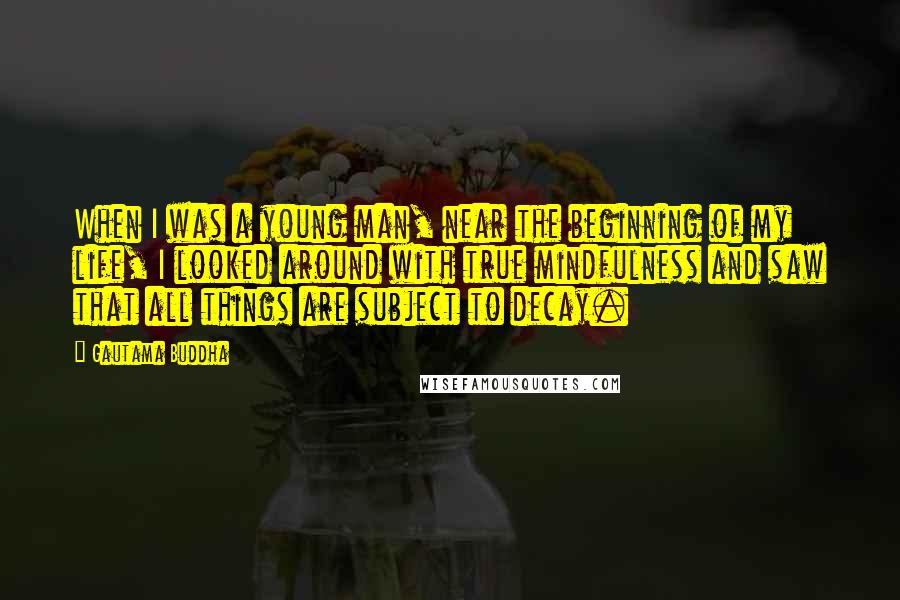 Gautama Buddha Quotes: When I was a young man, near the beginning of my life, I looked around with true mindfulness and saw that all things are subject to decay.