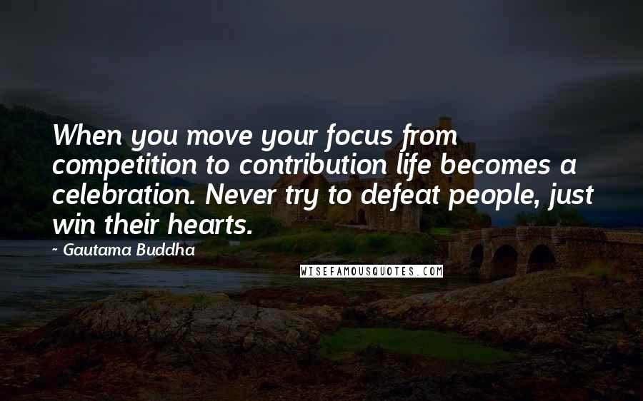 Gautama Buddha Quotes: When you move your focus from competition to contribution life becomes a celebration. Never try to defeat people, just win their hearts.