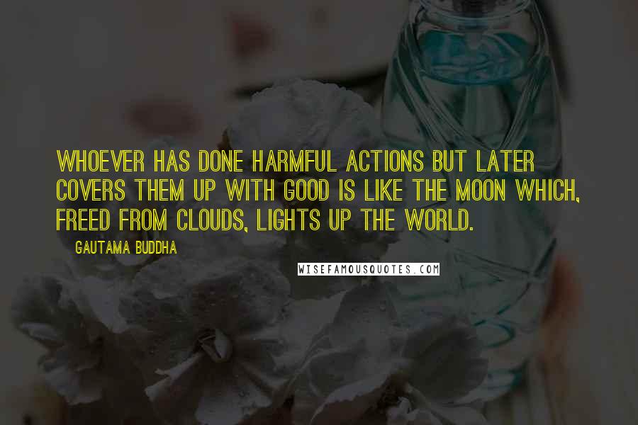 Gautama Buddha Quotes: Whoever has done harmful actions but later covers them up with good is like the moon which, freed from clouds, lights up the world.