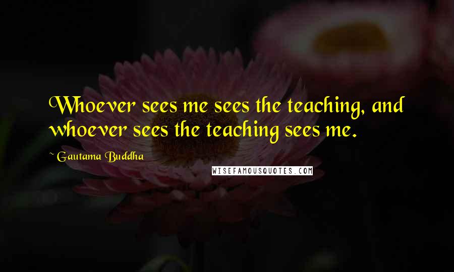 Gautama Buddha Quotes: Whoever sees me sees the teaching, and whoever sees the teaching sees me.