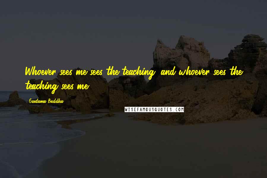 Gautama Buddha Quotes: Whoever sees me sees the teaching, and whoever sees the teaching sees me.