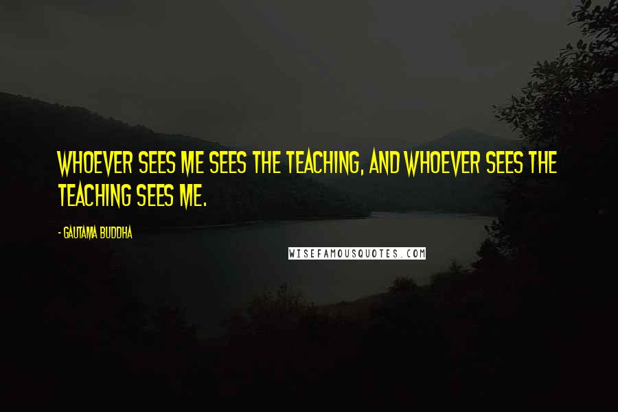 Gautama Buddha Quotes: Whoever sees me sees the teaching, and whoever sees the teaching sees me.