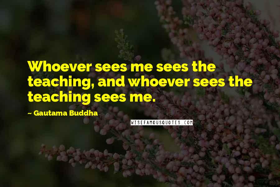 Gautama Buddha Quotes: Whoever sees me sees the teaching, and whoever sees the teaching sees me.