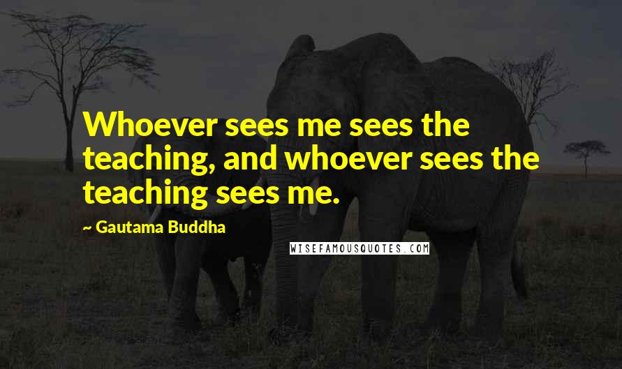 Gautama Buddha Quotes: Whoever sees me sees the teaching, and whoever sees the teaching sees me.