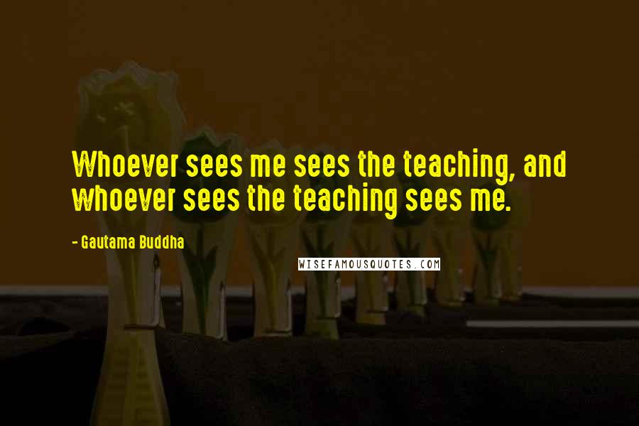 Gautama Buddha Quotes: Whoever sees me sees the teaching, and whoever sees the teaching sees me.