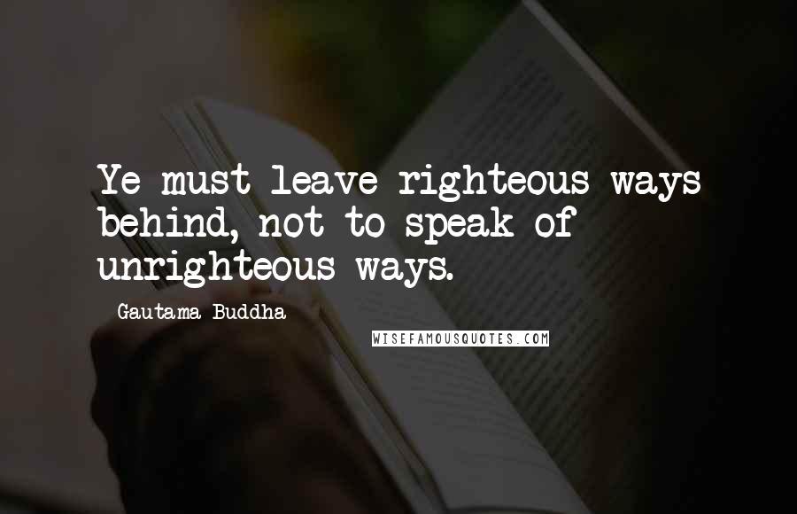 Gautama Buddha Quotes: Ye must leave righteous ways behind, not to speak of unrighteous ways.