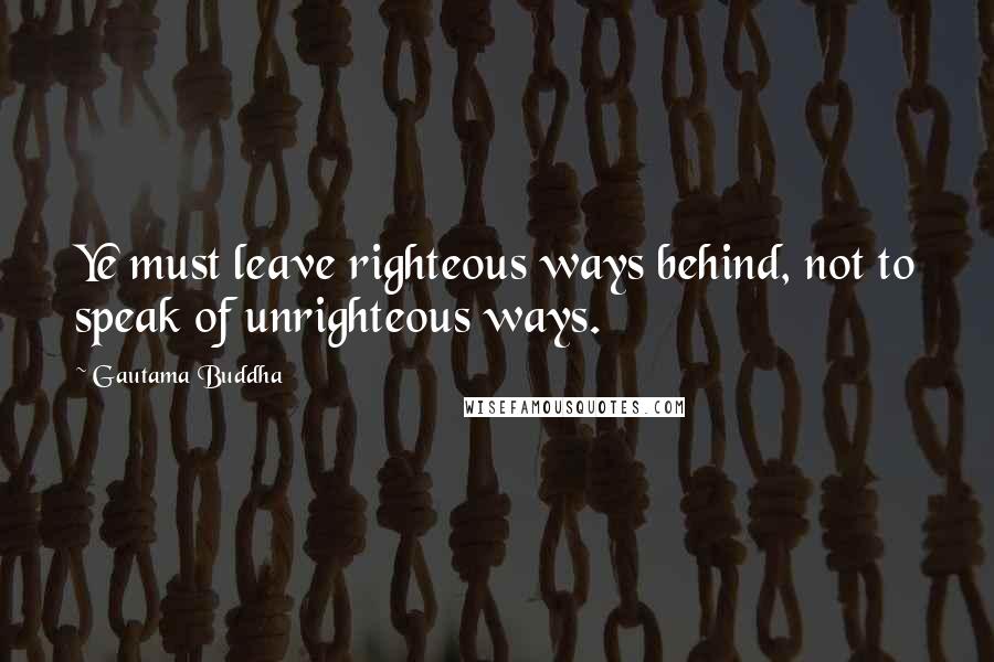 Gautama Buddha Quotes: Ye must leave righteous ways behind, not to speak of unrighteous ways.