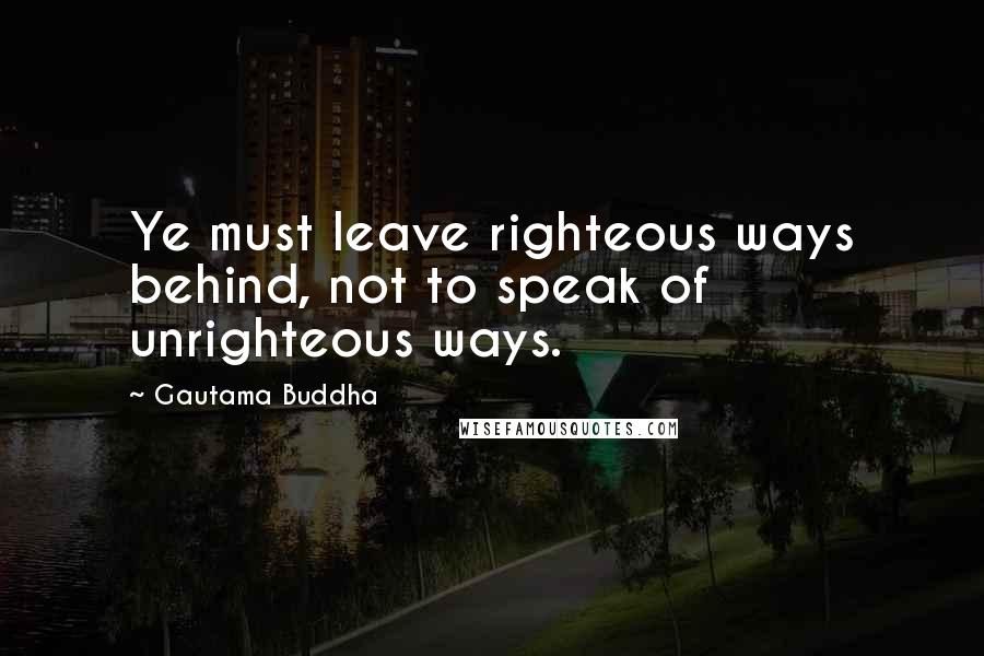 Gautama Buddha Quotes: Ye must leave righteous ways behind, not to speak of unrighteous ways.