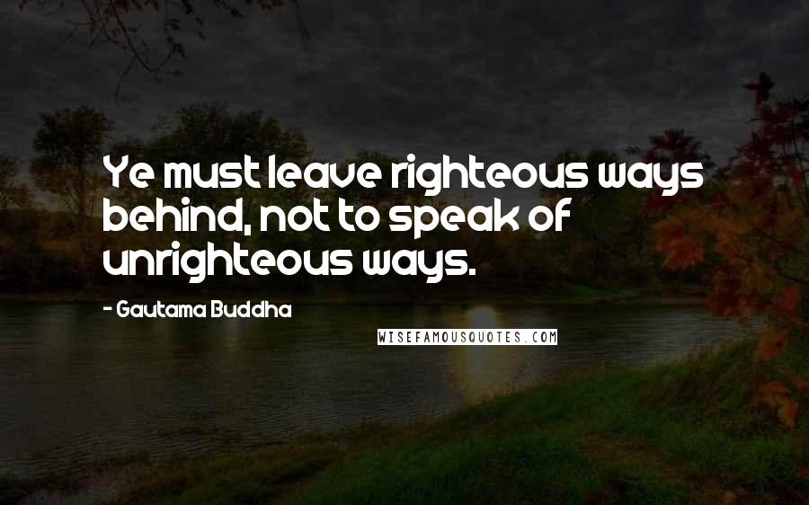 Gautama Buddha Quotes: Ye must leave righteous ways behind, not to speak of unrighteous ways.