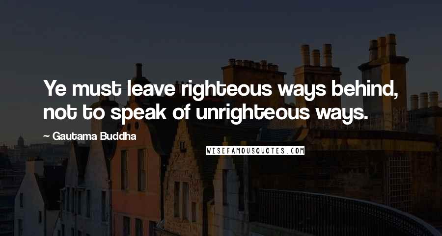 Gautama Buddha Quotes: Ye must leave righteous ways behind, not to speak of unrighteous ways.