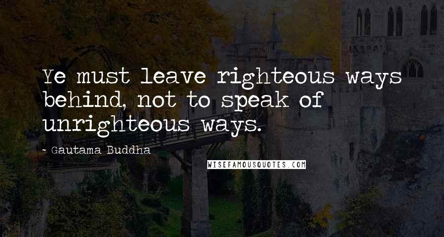 Gautama Buddha Quotes: Ye must leave righteous ways behind, not to speak of unrighteous ways.