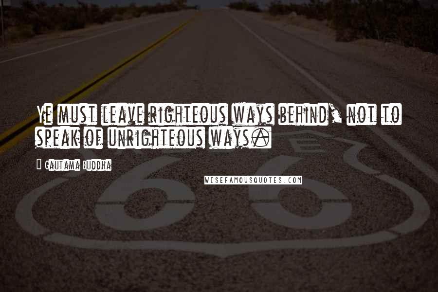 Gautama Buddha Quotes: Ye must leave righteous ways behind, not to speak of unrighteous ways.