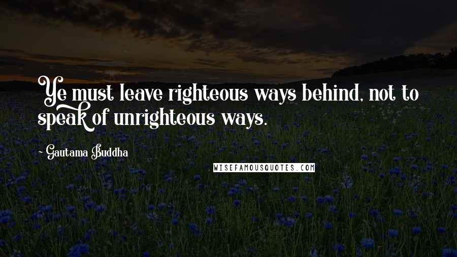 Gautama Buddha Quotes: Ye must leave righteous ways behind, not to speak of unrighteous ways.