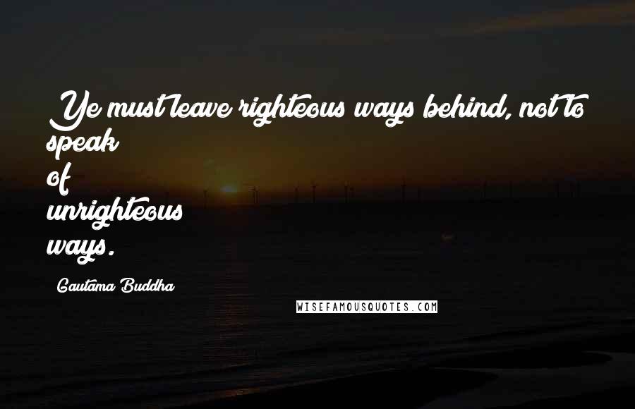 Gautama Buddha Quotes: Ye must leave righteous ways behind, not to speak of unrighteous ways.