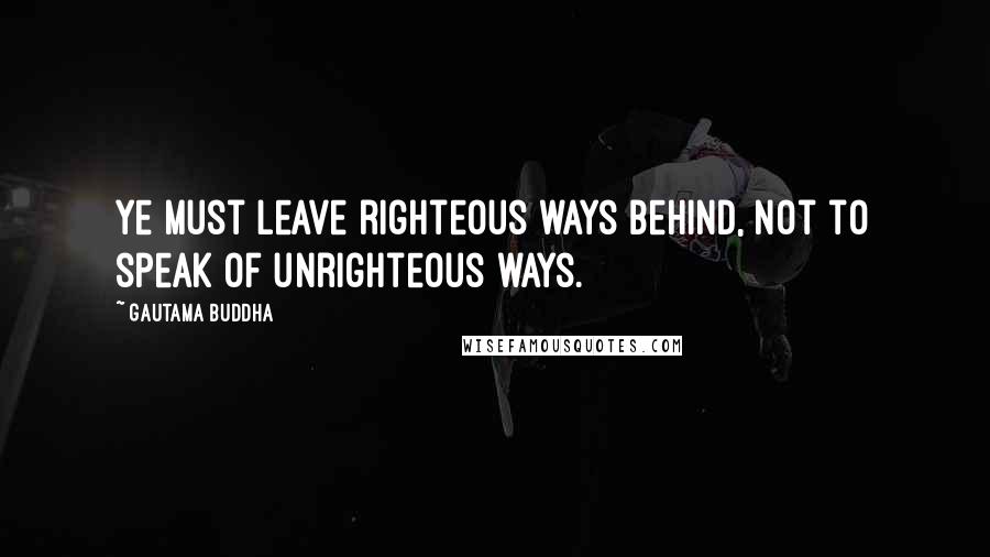 Gautama Buddha Quotes: Ye must leave righteous ways behind, not to speak of unrighteous ways.