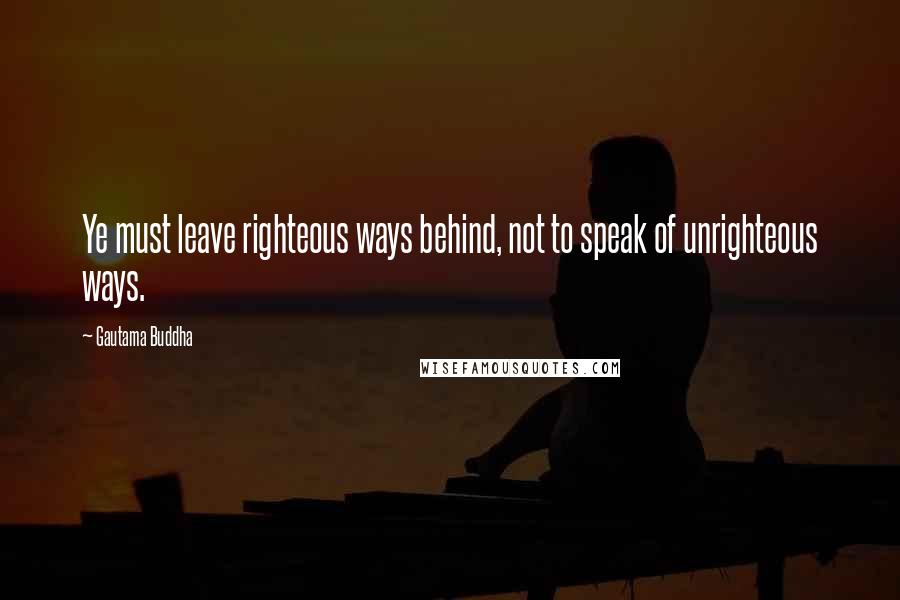 Gautama Buddha Quotes: Ye must leave righteous ways behind, not to speak of unrighteous ways.