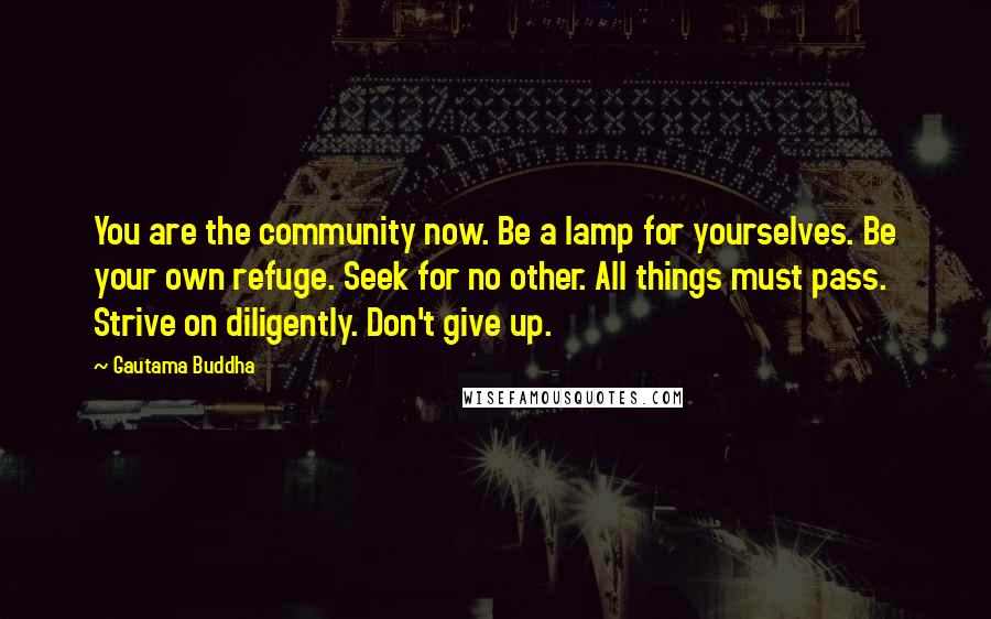 Gautama Buddha Quotes: You are the community now. Be a lamp for yourselves. Be your own refuge. Seek for no other. All things must pass. Strive on diligently. Don't give up.