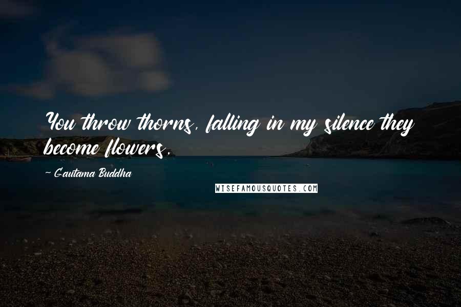 Gautama Buddha Quotes: You throw thorns, falling in my silence they become flowers.