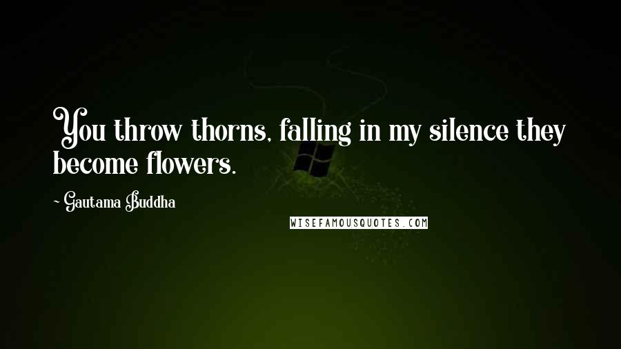 Gautama Buddha Quotes: You throw thorns, falling in my silence they become flowers.