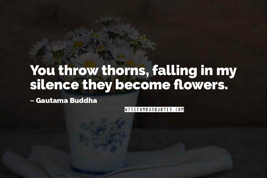 Gautama Buddha Quotes: You throw thorns, falling in my silence they become flowers.