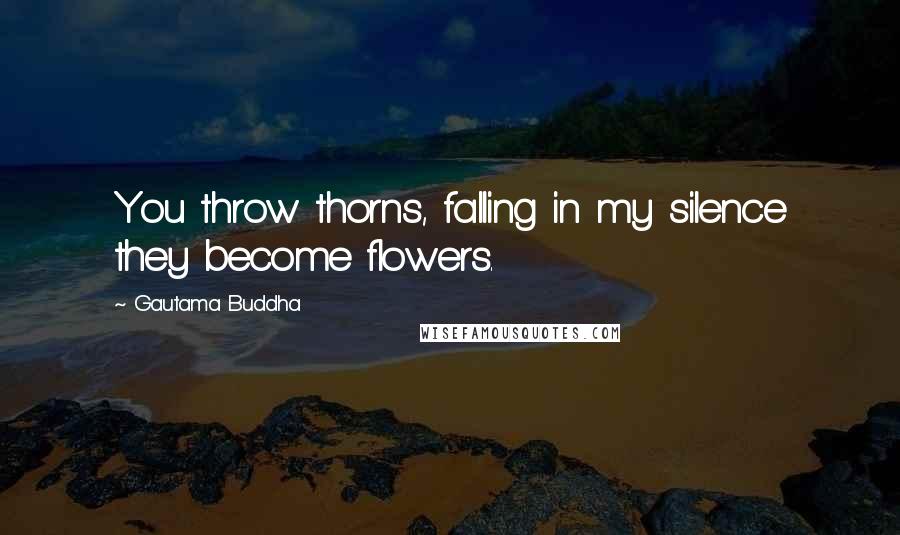 Gautama Buddha Quotes: You throw thorns, falling in my silence they become flowers.