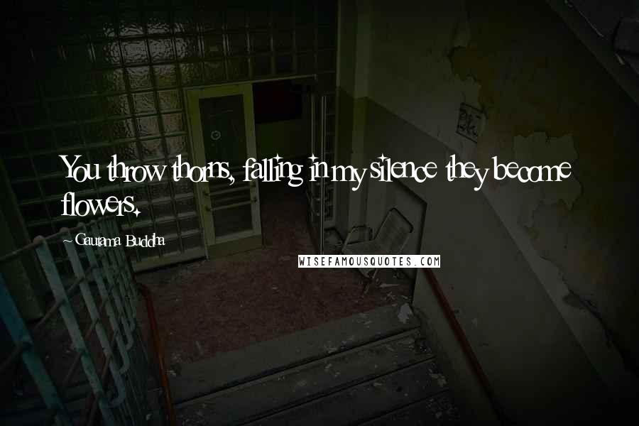Gautama Buddha Quotes: You throw thorns, falling in my silence they become flowers.
