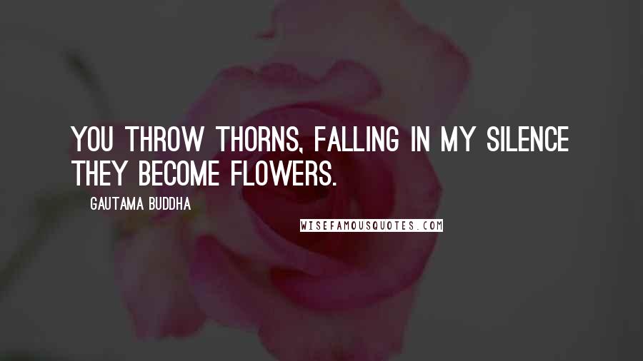 Gautama Buddha Quotes: You throw thorns, falling in my silence they become flowers.