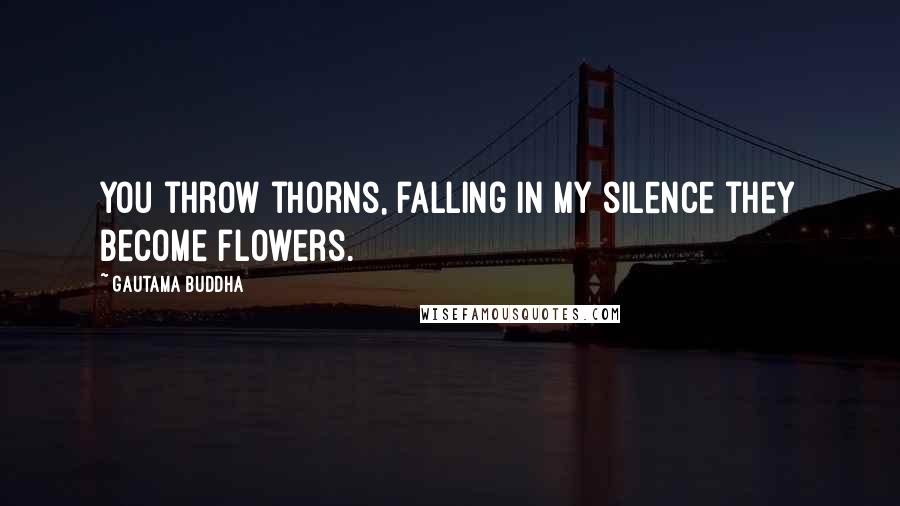 Gautama Buddha Quotes: You throw thorns, falling in my silence they become flowers.